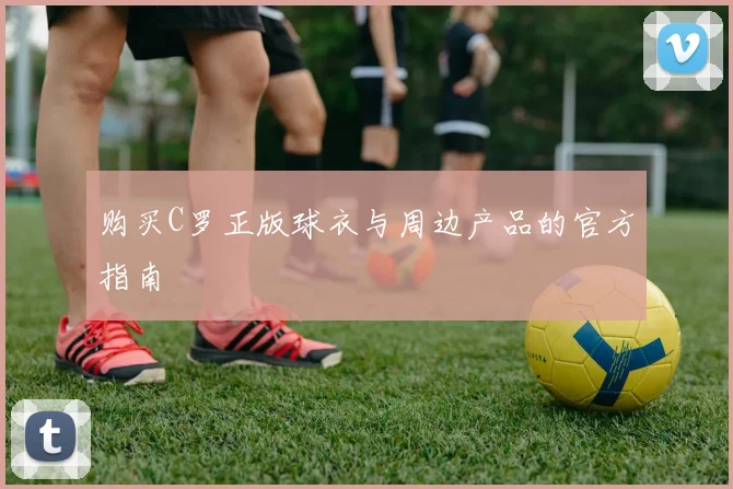 购买C罗正版球衣与周边产品的官方指南